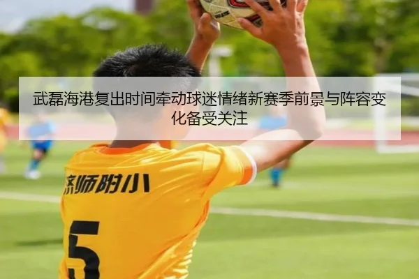 武磊海港复出时间牵动球迷情绪新赛季前景与阵容变化备受关注
